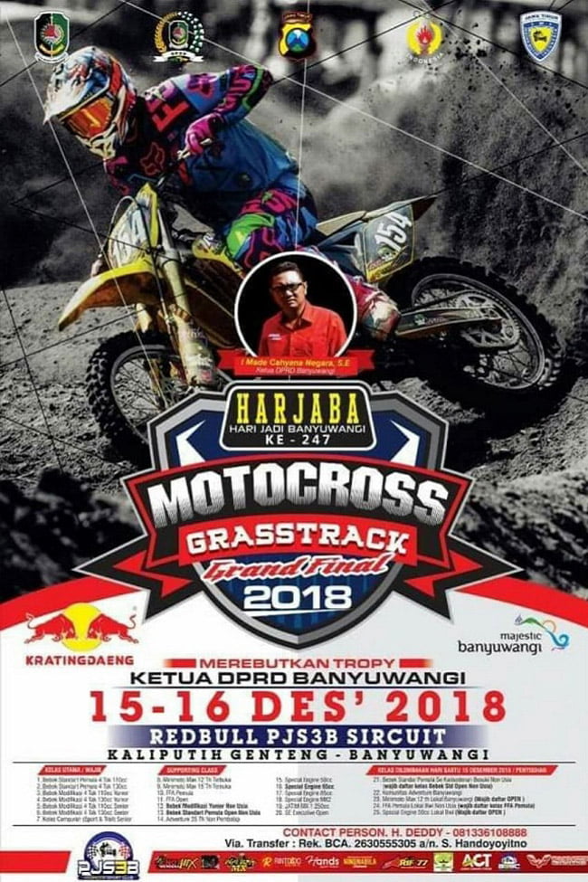 Poster SUARAMERDEKA - Memperingati Hari Jadi Banyuwangi (Harjaba) ke-247, Ketua Dewan Perwakilan Rakyat Daerah (DPRD) Kabupaten Banyuwangi, akan menggelar ajang bergengsi Motocross and Grastrack 2018 di Sirkuit Kaliputih Desa Genteng Wetan Kecamatan Genteng.  Event ini bakal digeber selama dua hari, pada Sabtu - Minggu (15-16 Desember 2018). Event ini dipastikan akan dimeriahkan oleh pembalap-pembalap dari Banyuwangi serta pembalap kondang dari berbagai kota di Indonesia.  Beberapa diantaranya yang dipastikan hadir adalah Team Falcata Arif 77 Riding School 8 Banyuwangi. Nugrohooss Riding Kediri, Darul Ulum Agung MX Malang. Rama Jaya Sidoarjo, Jhony Pranata Motocross Surabaya, Gatam Hatim Motocross School Mojokerto.  Sementara Djagung Husqvarna Racing Factory Malang, Squad 788 Arya BP Bali, KJM Bali dan SRX Lumajang juga akan unjuk kebolehan dalam ajang motor cross terbesar di penghujung tahun ini.  "Dalam event ini, para pembalap akan merebutkan Trophy Ketua DPRD Banyuwangi Cup dan Juara Seri PJS3B," ungkap Ketua Panitia Enot Sugiharto, Kamis (13/12/18).  Ditambahkan Enot, bagi para pembalap yang sudah mendapatkan point di seri sebelumnya. Mau tidak mau mereka akan mengikuti balapan Babak Grand Final yang akan dia gelar pada akhir tahun ini.  Sementara Ketua DPRD Banyuwangi I Made Cahyana Negara SE, secara terpisah menyatakan, pihaknya sangat mendukung penuh atas digelarnya Grand Final Motocross and Grastrack 2018. Event ini sekaligus sebagai momentum untuk memeriahkan Harjaba yang ke-247. "Harapan kita, mudah-mudahan dengan event-event seperti ini. Dapat menumbuhkembangkan bibit-bibit pembalap baru yang ada di Kota Gandrung," ulas Ketua DPRD Banyuwangi yang dikenal dekat dengan semua elemen masyarakat ini. (BUT)